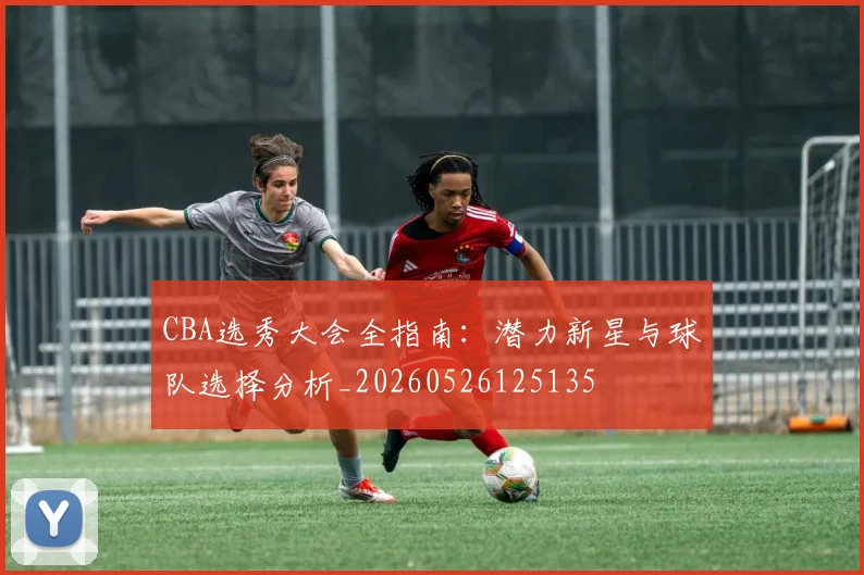 CBA选秀大会全指南:潜力新星与球队选择分析_20260526125135