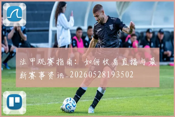 法甲观赛指南：如何收看直播与最新赛事资讯_20260528193502