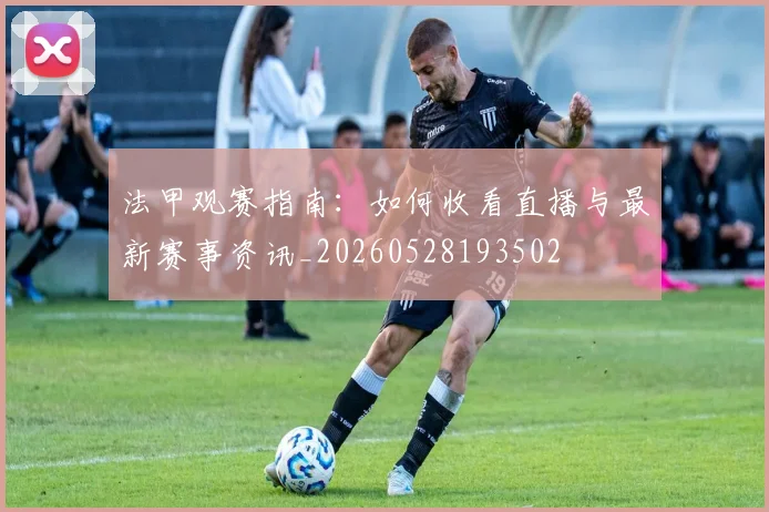 法甲观赛指南：如何收看直播与最新赛事资讯_20260528193502