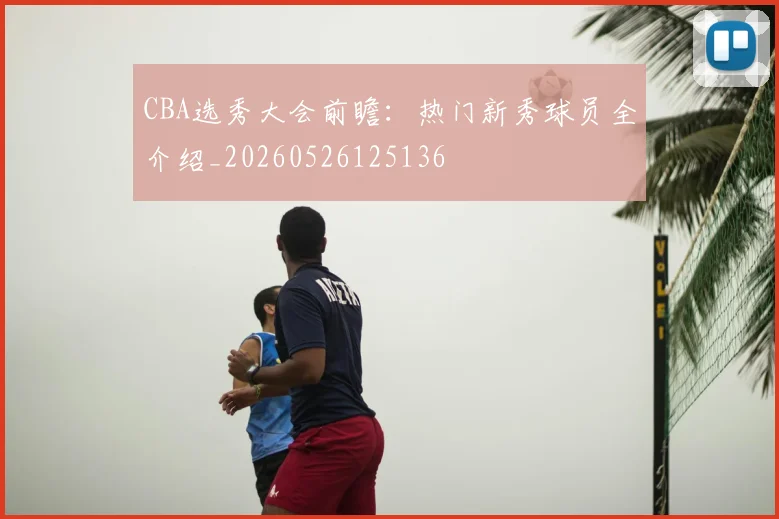 CBA选秀大会前瞻:热门新秀球员全介绍_20260526125136