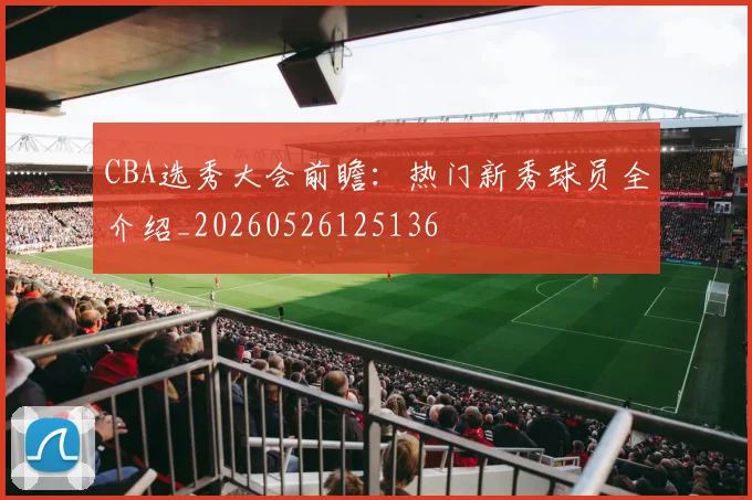 CBA选秀大会前瞻：热门新秀球员全介绍_20260526125136